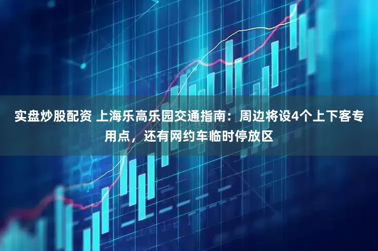 实盘炒股配资 上海乐高乐园交通指南：周边将设4个上下客专用点，还有网约车临时停放区