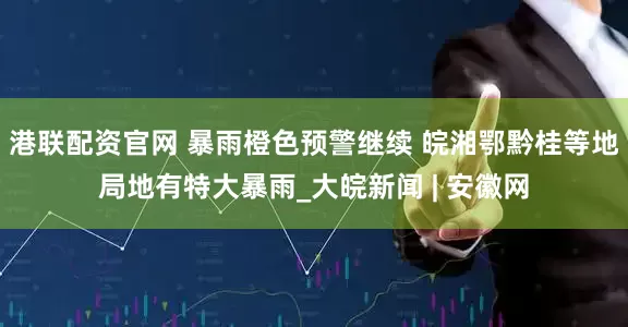 港联配资官网 暴雨橙色预警继续 皖湘鄂黔桂等地局地有特大暴雨_大皖新闻 | 安徽网
