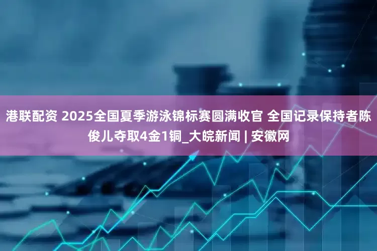 港联配资 ﻿2025全国夏季游泳锦标赛圆满收官 全国记录保持者陈俊儿夺取4金1铜_大皖新闻 | 安徽网