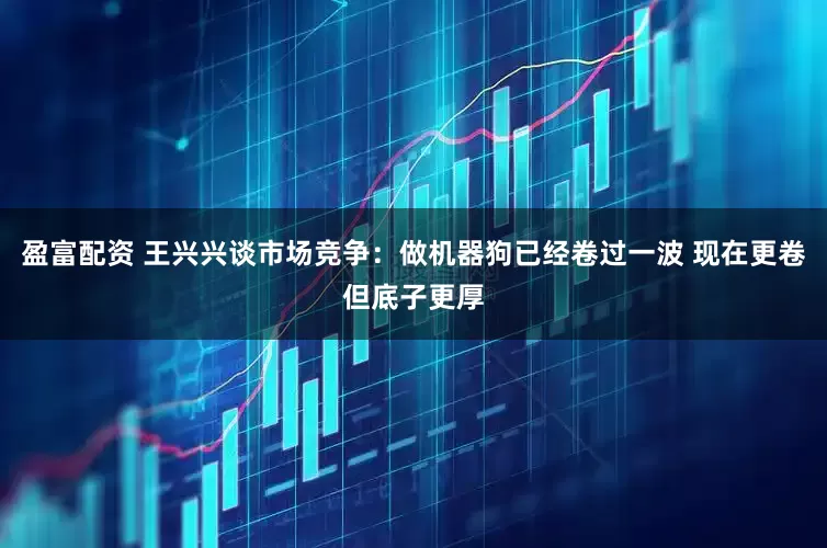 盈富配资 王兴兴谈市场竞争：做机器狗已经卷过一波 现在更卷但底子更厚