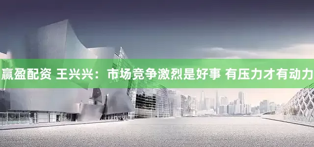 赢盈配资 王兴兴：市场竞争激烈是好事 有压力才有动力
