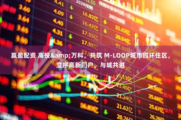 赢盈配资 高投&万科，共筑 M-LOOP城市园环住区，立序高新门户，与城共进