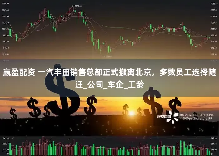 赢盈配资 一汽丰田销售总部正式搬离北京，多数员工选择随迁_公司_车企_工龄