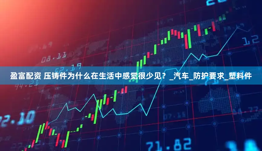 盈富配资 压铸件为什么在生活中感觉很少见？_汽车_防护要求_塑料件