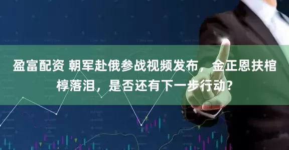 盈富配资 朝军赴俄参战视频发布，金正恩扶棺椁落泪，是否还有下一步行动？