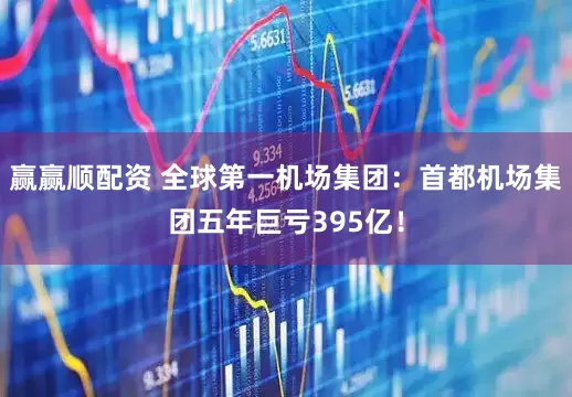 赢赢顺配资 全球第一机场集团：首都机场集团五年巨亏395亿！