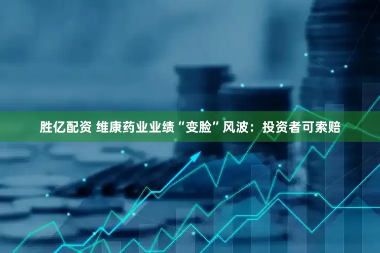 胜亿配资 维康药业业绩“变脸”风波：投资者可索赔