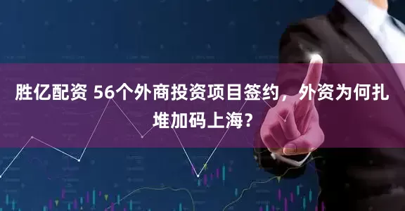 胜亿配资 56个外商投资项目签约，外资为何扎堆加码上海？
