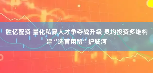 胜亿配资 量化私募人才争夺战升级 灵均投资多维构建“选育用留”护城河