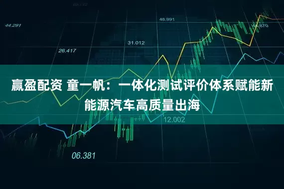 赢盈配资 童一帆：一体化测试评价体系赋能新能源汽车高质量出海