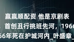 赢赢顺配资 他是京剧表演艺术家，首创丑行挑班先河，1966年死在护城河内_叶盛章_父亲_叶钧