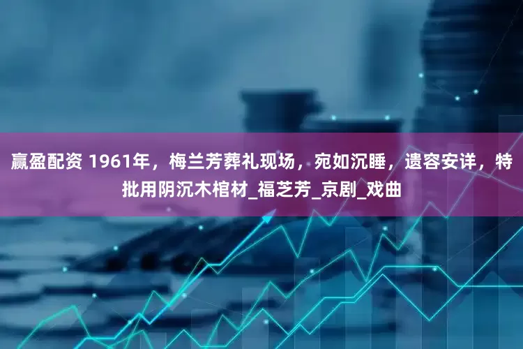 赢盈配资 1961年，梅兰芳葬礼现场，宛如沉睡，遗容安详，特批用阴沉木棺材_福芝芳_京剧_戏曲