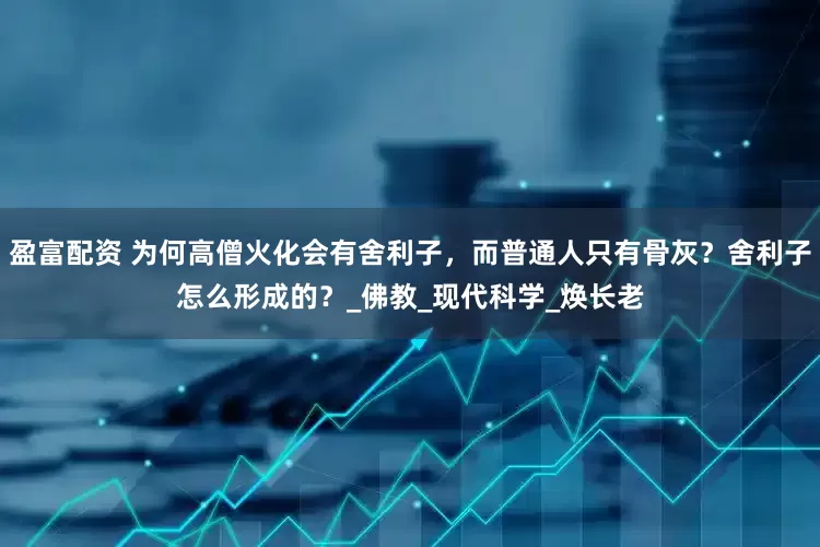 盈富配资 为何高僧火化会有舍利子，而普通人只有骨灰？舍利子怎么形成的？_佛教_现代科学_焕长老