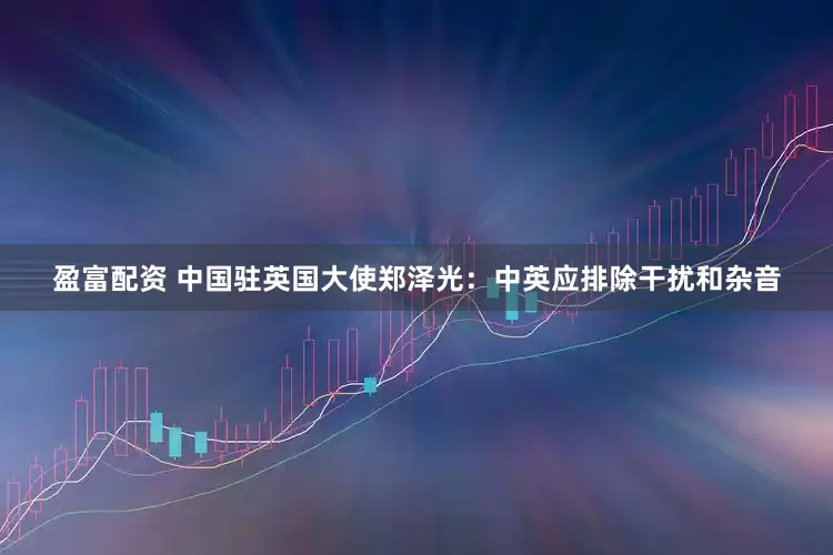 盈富配资 中国驻英国大使郑泽光：中英应排除干扰和杂音