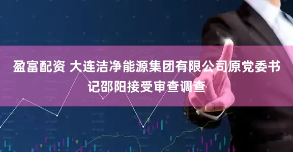 盈富配资 大连洁净能源集团有限公司原党委书记邵阳接受审查调查