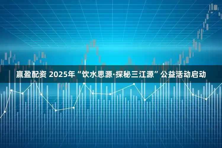 赢盈配资 2025年“饮水思源·探秘三江源”公益活动启动