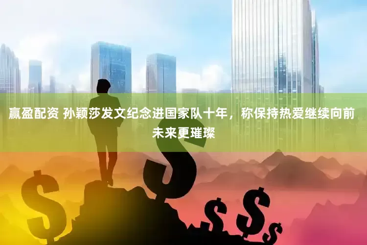 赢盈配资 孙颖莎发文纪念进国家队十年，称保持热爱继续向前 未来更璀璨