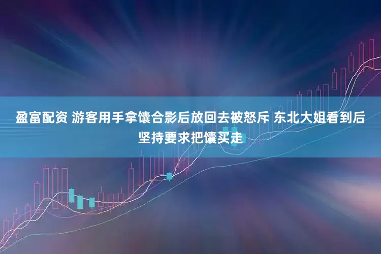 盈富配资 游客用手拿馕合影后放回去被怒斥 东北大姐看到后坚持要求把馕买走