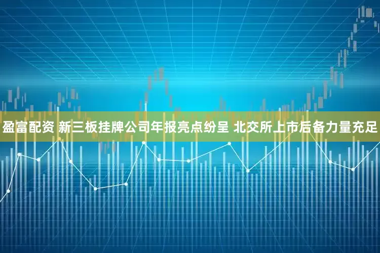 盈富配资 新三板挂牌公司年报亮点纷呈 北交所上市后备力量充足