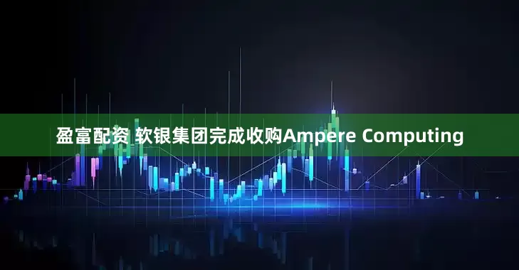 盈富配资 软银集团完成收购Ampere Computing