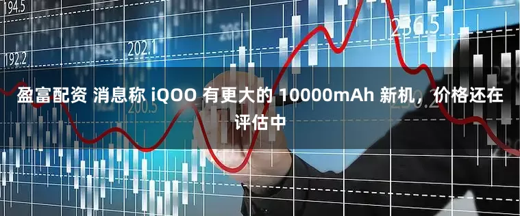 盈富配资 消息称 iQOO 有更大的 10000mAh 新机，价格还在评估中