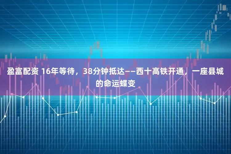盈富配资 16年等待，38分钟抵达——西十高铁开通，一座县城的命运蝶变