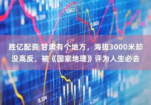 胜亿配资 甘肃有个地方，海拔3000米却没高反，被《国家地理》评为人生必去